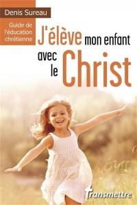 J'élève mon enfant avec le Christ : guide de l'éducation chrétienne