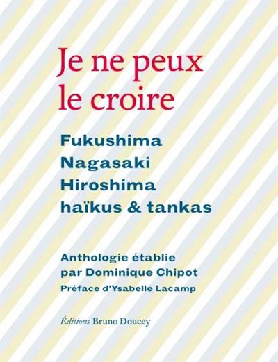 Je ne peux le croire : Fukushima, Nagasaki, Hiroshima : haïkus & tankas