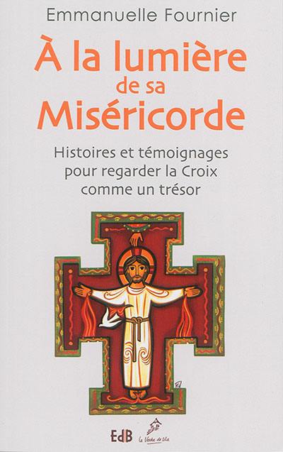 A la lumière de sa miséricorde : histoires et témoignages pour regarder la Croix comme un trésor