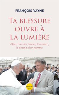 Ta blessure ouvre à la lumière : Alger, Lourdes, Rome, Jérusalem, le chemin d'un homme