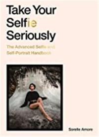 Take Your Selfie Seriously : The Advanced Selfie and Self-Portrait Handbook