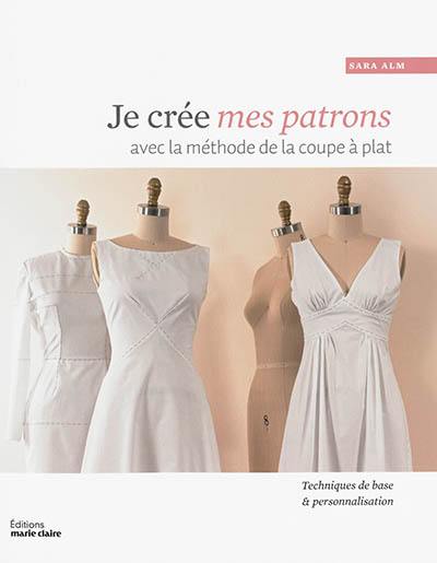 Je crée mes patrons : avec la méthode de la coupe à plat : personnaliser les bases en toiles pour créer des vêtements de tous styles