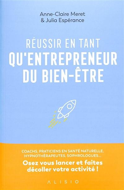 Réussir en tant qu'entrepreneurs du bien-être : coachs, praticiens en santé naturelle, hypnothérapeutes, sophrologues... : osez vous lancer et faites décoller votre activité !