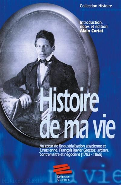 Histoire de ma vie : au coeur de l'industrialisation alsacienne et jurassienne : François Xavier Gressot, artisan, contremaître et négociant, 1793-1868