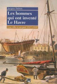 Les hommes qui ont inventé Le Havre : une ville et un port, 1517-1939