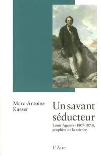 Un savant séducteur : Louis Agassiz (1807-1873) : prophète de la science