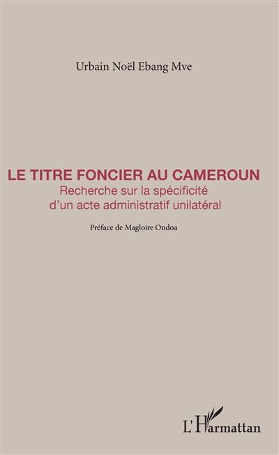 Le titre foncier au Cameroun : recherche sur la spécificité d'un acte administratif unilatéral