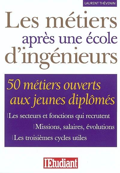 Les métiers après une école d'ingénieurs : 50 métiers ouverts aux jeunes diplômés : les secteurs et fonctions qui recrutent, missions, salaires, évolutions, les troisièmes cycles utiles