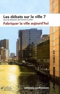 Les débats sur la ville. Vol. 7. Fabriquer la ville aujourd'hui