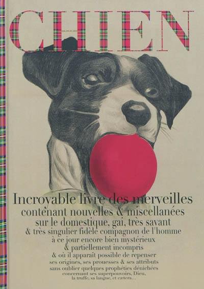 Chien : incroyable livre des merveilles contenant nouvelles & miscellanées sur le domestique, gai, très savant & très singulier fidèle compagnon de l'homme à ce jour encore bien mystérieux & partiellement incompris & où il apparaît possible de repenser ses origines, ses prouesses & ses attributs sans oublier quelques prophéties dénichées concernant ses superpouvoirs, Dieu, la truffe, sa langue, et caetera...