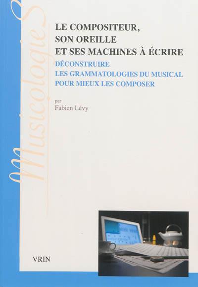 Le compositeur, son oreille et ses machines à écrire : déconstruire les grammatologies du musical pour mieux les composer