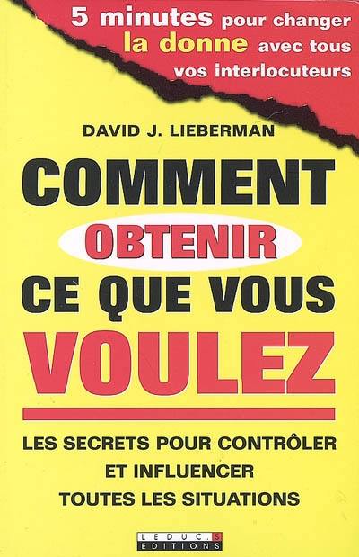 Comment obtenir ce que vous voulez : les secrets pour contrôler et influencer toutes les situations : 5 minutes pour changer la donne avec tous vos interlocuteurs