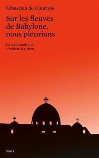 Sur les fleuves de Babylone, nous pleurions : le crépuscule des chrétiens d'Orient