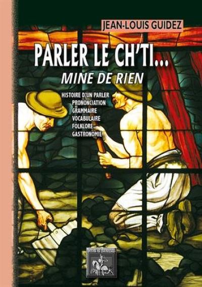 Parler le ch'ti... mine de rien : tous chè mots pour apprinte sins mau : histoire d'un parler, prononciation, grammaire, vocabulaire, folklore, gastronomie