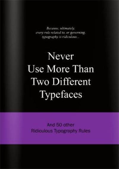 Never Use More Than Two Different Typefaces : And 50 Other Ridiculous Typography Rules