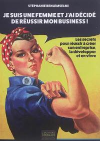 Je suis une femme et j'ai décidé de réussir mon business ! : les secrets pour réussir à créer son entreprise, la développer et en vivre