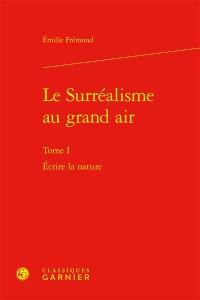 Le surréalisme au grand air. Vol. 1. Ecrire la nature