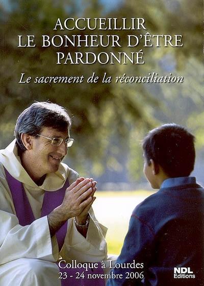 Accueillir le bonheur d'être pardonné : le sacrement de la réconciliation : colloque à Lourdes, 23-24 novembre 2006