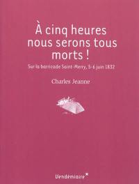 A cinq heures nous serons tous morts ! : sur la barricade Saint-Merry, 5-6 juin 1832