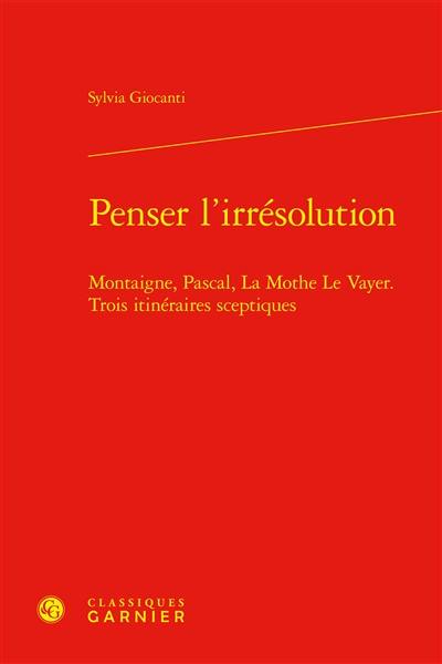 Penser l'irrésolution : Montaigne, Pascal, La Mothe Le Vayer, trois itinéraires sceptiques