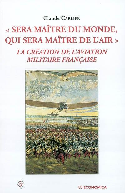 Sera maître du monde, qui sera maître de l'air : la création de l'aviation militaire française