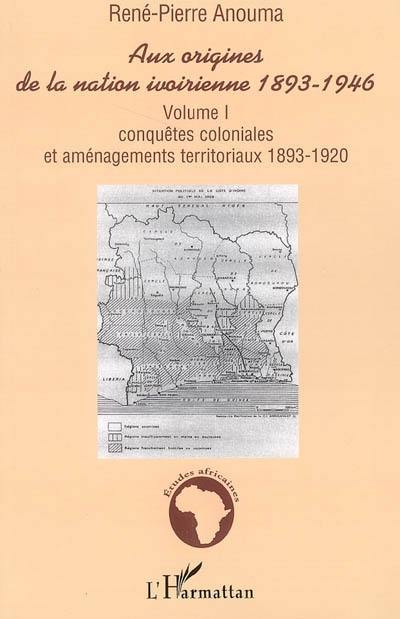 Aux origines de la nation ivoirienne, 1893-1946. Vol. 1. Conquêtes coloniales et aménagements territoriaux, 1893-1920