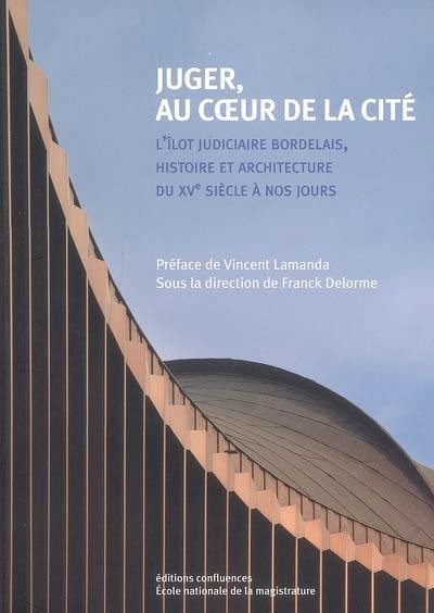 Juger, au coeur de la cité : l'îlot judiciaire bordelais, histoire et architecture du XVe siècle à nos jours