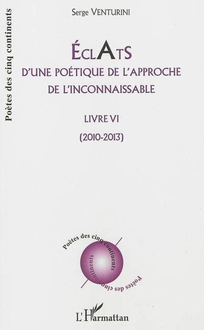 Eclats d'une poétique de l'approche de l'inconnaissable : livre VI : 2010-2013