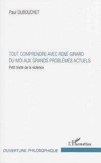 Tout comprendre avec René Girard : du moi aux grands problèmes actuels : petit traité de la violence