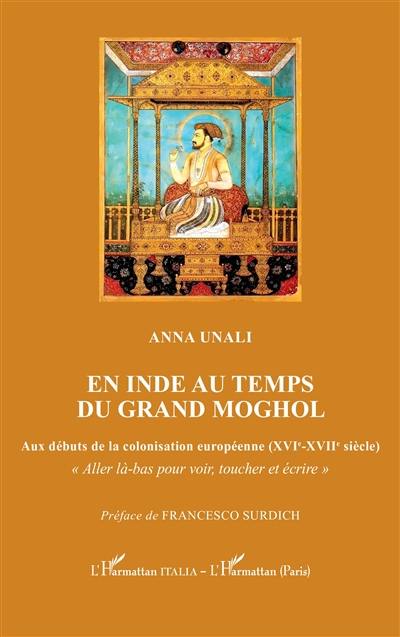 En Inde au temps du grand Moghol : aux débuts de la colonisation européenne (XVIe-XVIIe siècle) : aller là-bas pour voir, toucher et écrire