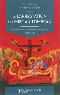 La douloureuse Passion du Sauveur. Vol. 3. De l'arrestation à la mise au tombeau : cahiers 11 à 14