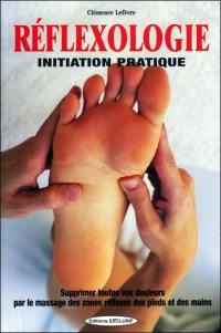 Réflexologie : initiation pratique : supprimez toutes vos douleurs par le massage des zones réflexes des pieds et des mains