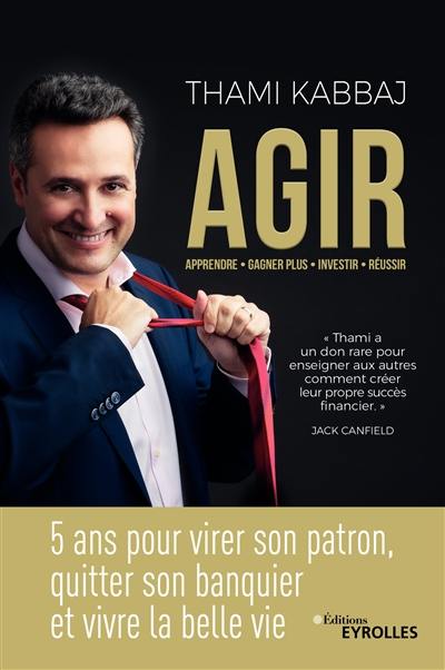 Agir : 5 ans pour virer son patron, quitter son banquier et vivre la belle vie : apprendre, gagner plus, investir, réussir