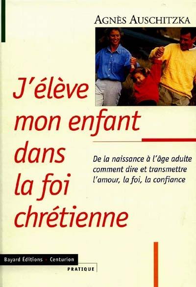 J'élève mon enfant dans la foi chrétienne : de la naissance à l'âge adulte comment dire et transmettre l'amour, la foi, la confiance