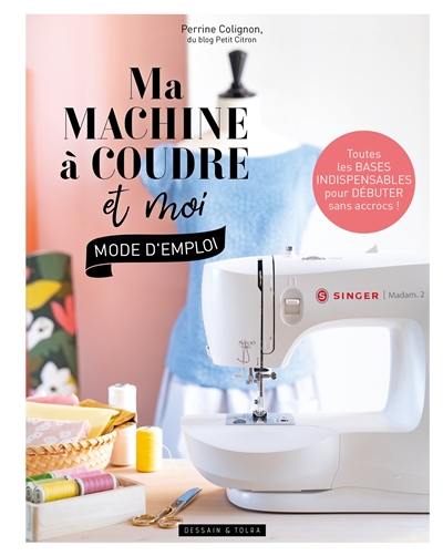 Ma machine à coudre et moi : mode d'emploi : toutes les bases indispensables pour débuter sans accrocs !