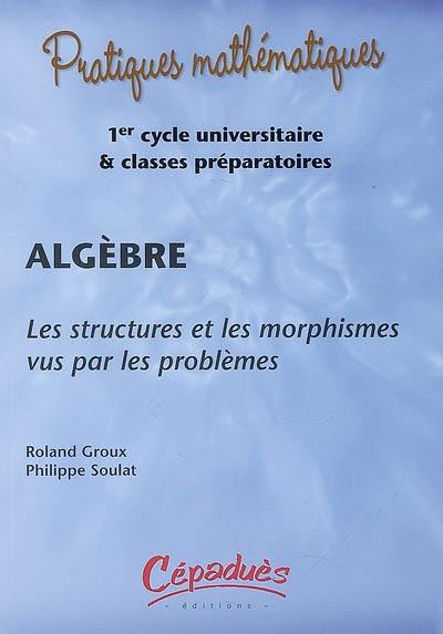 Algèbre : les structures et les morphismes vus par les problèmes : 1er cycle universitaire & classes préparatoires