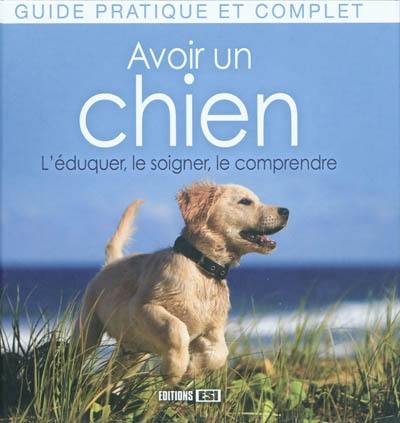 Avoir un chien : l'éduquer, le soigner, le comprendre : guide pratique et complet