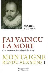 Montaigne rendu aux siens. Vol. 1. J'ai vaincu la mort : commentaire suivi du livre 1 des Essais