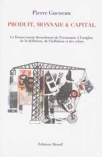 Produit, monnaie & capital : le financement désordonné de l'économie à l'origine de la déflation, de l'inflation et des crises : nouvelle théorie du circuit, macroéconomie post-keynésienne