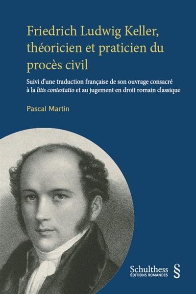 Friedrich Ludwig Keller, théoricien et praticien du procès civil : suivi d'une traduction française de son ouvrage consacré à la litis contestatio et au jugement en droit romain classique