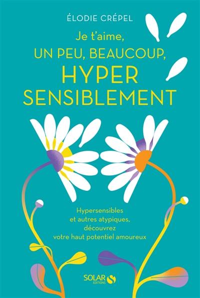 Je t'aime, un peu, beaucoup, hyper sensiblement : hypersensibles et autres atypiques, découvrez votre haut potentiel amoureux