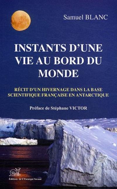 Instants d'une vie au bord du monde : récit d'un hivernage dans la base scientifique française en Antarctique