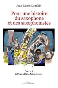 Pour une histoire du saxophone et des saxophonistes. Vol. 1. 1814 à 1899 : Adolphe Sax