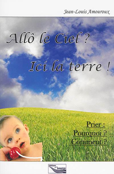 Allô le Ciel ? ici la terre ! : prier, pourquoi, comment ?