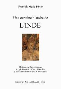 Une certaine histoire de l'Inde : histoire, mythes, religions, art, philosophie : cinq millénaires d'une civilisation unique et universelle