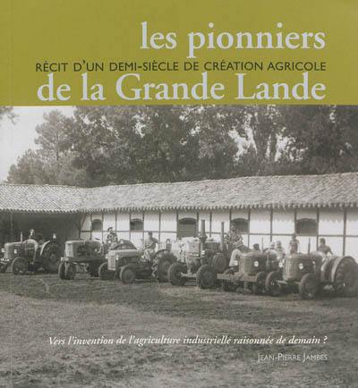 Les pionniers de la Grande Lande : récit d'un demi-siècle de création agricole : vers l'invention de l'agriculture industrielle raisonnée de demain ?