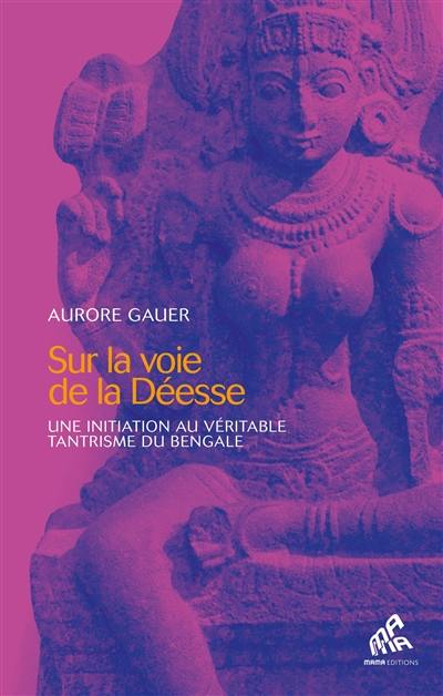 Sur la voie de la déesse : une initiation au véritable tantrisme du Bengale