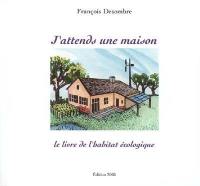 J'attends une maison : le livre de l'habitat écologique : pourquoi, comment, qui ...