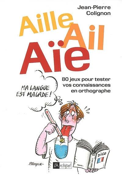 Aille, ail, aïe, ma langue est malade ! : 80 jeux pour tester vos connaissances en orthographe