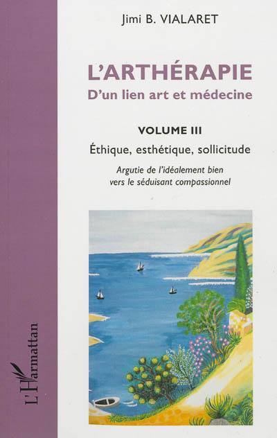 L'arthérapie : d'un lien art et médecine. Vol. 3. Ethique, esthétique, sollicitude : argutie de l'idéalement bien vers le séduisant compassionnel